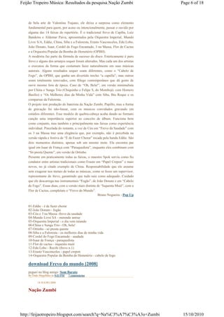 Feijão Tropeiro Música: Resultados da pesquisa Nação Zumbi                         Page 6 of 18



    de bela arte de Valentina Trajano, ele deixa a surpresa como elemento
    fundamental para quem, por acaso ou intencionalmente, passar o ouvido por
    alguma das 14 faixas do repertório. É o tradicional frevo de Capiba, Luiz
    Bandeira e Aldemar Paiva, apresentados pela Orquestra Imperial, Mundo
    Livre S/A, Eddie, China, Siba e a Fuloresta, Erasto Vasconcelos, Edu Lobo,
    João Donato, Isaar, Cordel do Fogo Encantado, 3 na Massa, Flor de Cactus
    e a Orquestra Popular da Bomba do Hemetério (OPBH).
    A modéstia faz parte da fórmula de sucesso do disco. Esteticamente é puro
    frevo e alguns dos arranjos sequer foram alterados. Mas cada um dos artistas
    o executou da forma que costumam fazer naturalmente em suas músicas
    autorais. Alguns resultados sequer soam diferentes, como o “Cabelo de
    Fogo”, da OPBH, que ganha um divertido trecho “a capella”; mas outros
    soam totalmente renovados, com fôlego contemporâneo que dá gosto de
    ouvir mesmo fora de época. Caso de “Oh, Bela!”, em versão minimalista
    por China e Sunga Trio (Chiquinho e Felipe S, do Mombojó, com Homero
    Basílio) e “Os Melhores dias da Minha Vida” com Siba, Biu Roque e os
    comparsas da Fuloresta.
    O projeto tem produção do baterista da Nação Zumbi, Pupillo, mas a forma
    de gravação foi não-linear, com os músicos convidados gravando em
    estúdios diferentes. Esse modelo de quebra-cabeça acaba dando ao formato
    canção uma importância superior ao conceito de álbum. Funciona bem
    como conjunto, mas também e principalmente nas faixas como experiência
    individual. Pincelada do restante, a voz de Céu em “Frevo da Saudade” com
    os 3 na Massa traz uma elegância que, por exemplo, não é percebida na
    versão rápida e festiva de “É de Fazer Chorar” tocada pela banda Eddie. São
    dois momentos distintos, apenas sob um mesmo mote. Ela encontra par
    igual em Isaar de França com “Páraquedista”, enquanto eles combinam com
    “Só presta Quente”, em versão de Ortinho.
    Presente em praticamente todas as faixas, o maestro Spok serviu como fio
    condutor entre artistas tradicionais como Erasto em “Papel Crepon” e mais
    novos, no já citado exemplo de China. Responsabilidade que ele assume
    sem exagerar nos metais de todas as músicas, como se fosse um supervisor,
    representante do frevo, garantindo que tudo saia como adequado. Cuidado
    que ele descarrega nas instrumentais “Fogão”, de João Donato e em “Cabelo
    de Fogo”. Essas duas, com a versão mais distinta de “Isquenta Muié”, com a
    Flor de Cactus, completam o “Frevo do Mundo”.
                                                      Bruno Nogueira - Pop Up


    01-Eddie - é de fazer chorar
    02-João Donato - fogão
    03-Céu e 3 na Massa -frevo da saudade
    04-Mundo Livre SA - metendo antraz
    05-Orquestra Imperial - o dia vem raiando
    06-China e Sunga Trio - Oh, bela!
    07-Ortinho - só presta quente
    08-Siba e a Fuloresta - os melhores dias de minha vida
    09-Cordel do Fogo Encantado - saudade
    10-Isaar de França - paraquedista
    11-Flor de cactus - inquenta muié
    12-Edu Lobo - Recife (frevo n.1)
    13-Erasto Vasconcelos - papel crepon
    14-Orquestra Popular da Bomba do Hemetério - cabelo de fogo

    download Frevo do mundo [2008]
    peguei no blog amigo :Som Barato
    By Dado Magalhães às 9:53 PM   7 comentários

           18 JULHO 2008

    Nação Zumbi




http://feijaotropeiro.blogspot.com/search?q=Na%C3%A7%C3%A3o+Zumbi                   15/10/2010
 