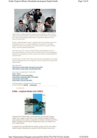 Feijão Tropeiro Música: Resultados da pesquisa Nação Zumbi                                     Page 7 of 18




    Nação Zumbi é uma banda brasileira, nascida no início da década de 1990, em Recife,
    capital do estado de Pernambuco, a partir da união do Loustal, banda de rock pós-punk,
    com o bloco de samba-reggae Lamento Negro, e originalmente chamava-se Chico
    Science & Nação Zumbi.

    O líder e vocalista da banda, o cantor e compositor Chico Science, fundou, junto com a
    banda Mundo Livre S/A, o movimento Manguebeat. No ano de 1991, em Olinda,
    aconteceu o primeiro show da banda, com o nome provisório de "Loustal & Lamento
    Negro", numa festa chamada "Black Planet".

    Neste mesmo ano, Chico Science e Fred Zero Quatro (do grupo Mundo Livre S/A)
    escreveram um Release, que acabou virando um manifesto do movimento Manguebeat, o
    Manifesto dos Caranguejos com cérebro, que tem como símbolo, uma antena parabólica
    colocada na lama.

    No dia 2 fevereiro de 1997, Chico Science faleceu devido a um acidente de carro quando
    seguia de Olinda para Recife. Em seu lugar nos vocais veio Jorge Du Peixe, que já tocava
    alfaia na banda.

    Baixar/Download
    Chico Science e Nação Zumbi - Da Lama ao Caos (1994)
    Chico Science e Nação Zumbi - Afrociberdelia (1996)

    Chico Science e Nação Zumbi - CSNZ (1997)
    disco 1 / disco 2
    Nação Zumbi - 0 Nação Zumbi (2002)
    Nação Zumbi -Propagando (2004) "DVD audio"
    Nação Zumbi - Futura (2005)
    Nação Zumbi - Fome de Tudo (2007)

    Um Forte abraço Luizinho esse post é para você.
    By Dado Magalhães às 6:02 PM     1 comentários

           30 JUNHO 2008

    Eddie - original olinda style [2003]




    Segundo CD da banda Eddie, um liquidificador que bate dub, samples,
    samba, frevo, reggae e muito mais. Uma evocação da cidade de Olinda,
    nada saudosista mas moderna e multimídia. Formada no final dos anos 80, a
    banda é fundadora do movimento Mangue Beat, junto com Mundo Livre
    S/A e Nação Zumbi.

    O segundo disco do Eddie não traz nenhum vestígio do rock com o qual a
    banda formada e liderada pelo compositor Fábio Trummer iniciou seus




http://feijaotropeiro.blogspot.com/search?q=Na%C3%A7%C3%A3o+Zumbi                               15/10/2010
 