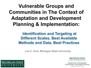 Vulnerable Groups and
Communities in The Context of
Adaptation and Development
Planning & Implementation:
Leo C. Zulu, Michigan State University
Identification and Targeting at
Different Scales, Best Available
Methods and Data, Best Practices
 