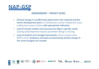 ASSESSMENT	
  –	
  POLICY	
  LEVEL	
  
•  Climate	
  change	
  is	
  insuﬃciently	
  addressed	
  in	
  the	
  naEonal	
  and	
  the	
  
sector	
  development	
  plans.	
  It	
  is	
  framed	
  as	
  a	
  sector	
  instead	
  of	
  a	
  cross-­‐
cu1ng	
  issue	
  across	
  sectors	
  with	
  appropriate	
  indicators	
  	
  
•  Lack	
  of	
  climate	
  models	
  and	
  scenarios	
  for	
  Niger’s	
  speciﬁc	
  needs.	
  
Cos4ng	
  of	
  development	
  impacts	
  of	
  climate	
  change	
  is	
  missing.	
  
•  Lack	
  of	
  medium	
  term	
  budget	
  frameworks.	
  Only	
  3	
  sectors	
  have	
  
MTEFs	
  so	
  far.	
  Guidance	
  and	
  tools	
  on	
  prioriEzing	
  climate	
  change	
  in	
  
the	
  sector	
  budgets	
  are	
  needed.	
  	
  
 