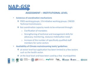 ASSESSMENT	
  –	
  INSTITUTIONAL	
  LEVEL	
  
•  Existence	
  of	
  coordinaEon	
  mechanisms	
  	
  
!  PDES	
  working	
  groups,	
  3	
  N	
  iniHaHve	
  working	
  groups,	
  CNEDD	
  
Technical	
  Commissions.	
  	
  
!  But	
  coordinaHon	
  capacity	
  needs	
  to	
  be	
  enhanced	
  through:	
  
o  ClariﬁcaHon	
  of	
  mandates	
  
o  Strengthening	
  of	
  technical	
  and	
  management	
  skills	
  for	
  
advocacy,	
  monitoring,	
  resource	
  mobilizaHon	
  need	
  
o  Increase	
  of	
  the	
  number	
  of	
  speciﬁcally	
  qualiﬁed	
  staﬀ	
  
members	
  for	
  some	
  sectors	
  	
  
•  Availability	
  of	
  Climate	
  mainstreaming	
  tools/	
  guidelines	
  	
  
!  at	
  sector	
  level	
  but	
  applicaHon	
  has	
  been	
  limited	
  to	
  a	
  few	
  sectors	
  
such	
  as	
  the	
  health	
  sector.	
  	
  
!  at	
  the	
  local	
  level	
  and	
  have	
  been	
  used	
  by	
  a	
  few	
  	
  municipaliHes	
  
 