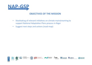 OBJECTIVES	
  OF	
  THE	
  MISSION	
  
•  Stocktaking	
  of	
  relevant	
  iniHaHves	
  on	
  climate	
  mainstreaming	
  to	
  
support	
  NaHonal	
  AdaptaHon	
  Plans	
  process	
  in	
  Niger	
  
•  Suggest	
  next	
  steps	
  and	
  acHons	
  (road-­‐map)	
  
 