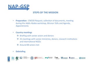 STEPS	
  OF	
  THE	
  MISSION	
  
•  PreparaEon	
  :	
  CNEDD	
  Request,	
  collecHon	
  of	
  documents,	
  meeHng	
  
during	
  the	
  Addis	
  Ababa	
  workshop,	
  Mission	
  ToRs	
  and	
  Agenda,	
  
Appointments	
  	
  
•  Country	
  meeEngs	
  
!  Brieﬁng	
  with	
  sector	
  actors	
  and	
  donors	
  
!  25	
  meeHngs	
  with	
  sector	
  ministries,	
  donors,	
  research	
  insHtuHons	
  
and	
  internaHonal	
  NGOs	
  
!  Around	
  80	
  actors	
  met	
  
•  Debrieﬁng	
  
 