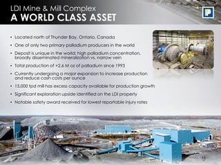 LDI Mine & Mill Complex
A WORLD CLASS ASSET
• Located north of Thunder Bay, Ontario, Canada
• One of only two primary palladium producers in the world
• Deposit is unique in the world: high palladium concentration,
  broadly disseminated mineralization vs. narrow vein
• Total production of +2.6 M oz of palladium since 1993
• Currently undergoing a major expansion to increase production
  and reduce cash costs per ounce
• 15,000 tpd mill has excess capacity available for production growth
• Significant exploration upside identified on the LDI property
• Notable safety award received for lowest reportable injury rates




                                                                         15
                                                                        15
 