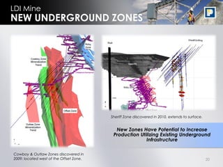 LDI Mine
NEW UNDERGROUND ZONES




                                         Sheriff Zone discovered in 2010, extends to surface.


                                           New Zones Have Potential to Increase
                                          Production Utilizing Existing Underground
                                                        Infrastructure

Cowboy & Outlaw Zones discovered in
2009; located west of the Offset Zone.                                                          20
 