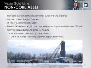 Vezza Gold Mine
NON-CORE ASSET
• Non-core asset: divestiture opportunities currently being explored
• Located in Abitibi region, Quebec
• 2012 development capex $20 M
• Potential 40,000-ounce gold producer when operating at steady state of 750 tpd
• Commercial production targeted for YE, 2012
   – Mining method: blend of long hole & alimak
   – Ore to be trucked to Sleeping Giant mill, approx. 85 km away




                                                                                   23
 