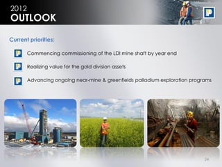 2012
OUTLOOK

Current priorities:

       Commencing commissioning of the LDI mine shaft by year end

       Realizing value for the gold division assets

       Advancing ongoing near-mine & greenfields palladium exploration programs




                                                                            24
 