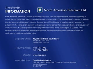 Shareholder
INFORMATION
North American Palladium‟s vision is to become a low cost, mid-tier precious metals company operating in
mining friendly jurisdictions. NAP is an established precious metals producer that has been operating its flagship
Lac des Iles mine (LDI) located in Ontario, Canada since 1993. LDI is one of only two primary producers of
palladium in the world, and is currently undergoing a major expansion to increase production and reduce cash
costs per ounce. NAP also operates the Vezza gold mine located in the Abitibi region of Quebec. NAP‟s
experienced management and technical teams have a significant commitment to exploration and are
dedicated to building shareholder value.


             Corporate Office:       Royal Bank Plaza, South Tower
                                     200 Bay St., Suite 2350
                                     Toronto, ON M5J 2J2


              Security Symbols:      NYSE MKT– PAL
                                     TSX – PDL, PDL.DB

                        Website:     www.nap.com

             Investor Relations:     Camilla Bartosiewicz
                                     Director, Investor Relations & Corporate Communications
                                     camilla@nap.com
                                     416-360-7374                                                             26
 