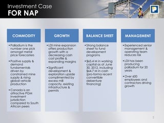 Investment Case
FOR NAP

  COMMODITY               GROWTH            BALANCE SHEET          MANAGEMENT

•Palladium is the    •LDI mine expansion   •Strong balance        •Experienced senior
 number one pick      offers production     sheet to fund          management &
 amongst metal        growth with a         development            operating team
 price forecasters    decreasing cash       programs               reduces risk
                      cost profile &
•Positive supply &    expanding margins    •$65.4 M in working    •LDI has been
 demand                                     capital as at June     producing
 fundamentals        •Significant           30, 2012, including    palladium for 20
 driven by            development &         $64.7 M in cash        years
 constrained mine     exploration upside    (pro-forma recent
 supply & rising      complimented by       convertible           •Over 600
 global vehicle       excess mill           debenture              employees and
 production           capacity, existing    financing)             contractors driving
                      infrastructure &                             growth
•Canada is an         permits
 attractive PGM
 investment
 jurisdiction
 compared to South
 African peers


                                                                                         2
 