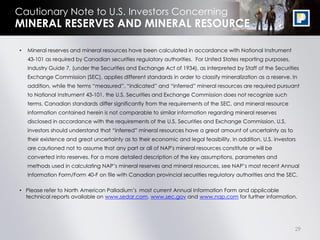 Cautionary Note to U.S. Investors Concerning
MINERAL RESERVES AND MINERAL RESOURCE

•   Mineral reserves and mineral resources have been calculated in accordance with National Instrument
    43-101 as required by Canadian securities regulatory authorities. For United States reporting purposes,
    Industry Guide 7, (under the Securities and Exchange Act of 1934), as interpreted by Staff of the Securities
    Exchange Commission (SEC), applies different standards in order to classify mineralization as a reserve. In
    addition, while the terms “measured”, “indicated” and “inferred” mineral resources are required pursuant
    to National Instrument 43-101, the U.S. Securities and Exchange Commission does not recognize such
    terms. Canadian standards differ significantly from the requirements of the SEC, and mineral resource
    information contained herein is not comparable to similar information regarding mineral reserves
    disclosed in accordance with the requirements of the U.S. Securities and Exchange Commission. U.S.
    investors should understand that “inferred” mineral resources have a great amount of uncertainty as to
    their existence and great uncertainty as to their economic and legal feasibility. In addition, U.S. investors
    are cautioned not to assume that any part or all of NAP's mineral resources constitute or will be
    converted into reserves. For a more detailed description of the key assumptions, parameters and
    methods used in calculating NAP‟s mineral reserves and mineral resources, see NAP‟s most recent Annual
    Information Form/Form 40-F on file with Canadian provincial securities regulatory authorities and the SEC.

• Please refer to North American Palladium‟s most current Annual Information Form and applicable
  technical reports available on www.sedar.com, www.sec.gov and www.nap.com for further information.




                                                                                                                29
 