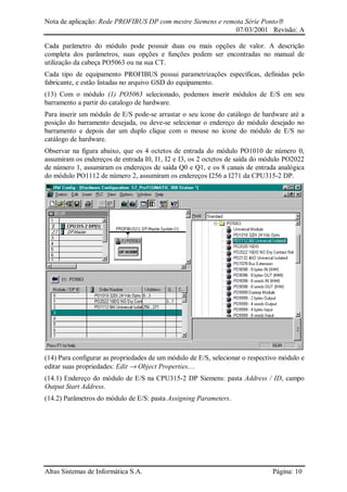 Nota de aplicação: Rede PROFIBUS DP com mestre Siemens e remota Série Ponto
07/03/2001 Revisão: A
Altus Sistemas de Informática S.A. Página: 10
Cada parâmetro do módulo pode possuir duas ou mais opções de valor. A descrição
completa dos parâmetros, suas opções e funções podem ser encontradas no manual de
utilização da cabeça PO5063 ou na sua CT.
Cada tipo de equipamento PROFIBUS possui parametrizações específicas, definidas pelo
fabricante, e estão listadas no arquivo GSD do equipamento.
(13) Com o módulo (1) PO5063 selecionado, podemos inserir módulos de E/S em seu
barramento a partir do catalogo de hardware.
Para inserir um módulo de E/S pode-se arrastar o seu ícone do catálogo de hardware até a
posição do barramento desejada, ou deve-se selecionar o endereço do módulo desejado no
barramento e depois dar um duplo clique com o mouse no ícone do módulo de E/S no
catálogo de hardware.
Observar na figura abaixo, que os 4 octetos de entrada do módulo PO1010 de número 0,
assumiram os endereços de entrada I0, I1, I2 e I3, os 2 octetos de saída do módulo PO2022
de número 1, assumiram os endereços de saída Q0 e Q1, e os 8 canais de entrada analógica
do módulo PO1112 de número 2, assumiram os endereços I256 a I271 da CPU315-2 DP.
(14) Para configurar as propriedades de um módulo de E/S, selecionar o respectivo módulo e
editar suas propriedades: Edit → Object Properties....
(14.1) Endereço do módulo de E/S na CPU315-2 DP Siemens: pasta Address / ID, campo
Output Start Address.
(14.2) Parâmetros do módulo de E/S: pasta Assigning Parameters.
 