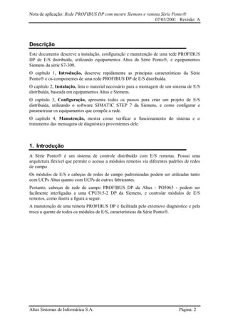 Nota de aplicação: Rede PROFIBUS DP com mestre Siemens e remota Série Ponto
07/03/2001 Revisão: A
Altus Sistemas de Informática S.A. Página: 2
Descrição
Este documento descreve a instalação, configuração e manutenção de uma rede PROFIBUS
DP de E/S distribuída, utilizando equipamentos Altus da Série Ponto, e equipamentos
Siemens da série S7-300.
O capítulo 1, Introdução, descreve rapidamente as principais características da Série
Ponto e os componentes de uma rede PROFIBUS DP de E/S distribuída.
O capítulo 2, Instalação, lista o material necessário para a montagem de um sistema de E/S
distribuída, baseada em equipamentos Altus e Siemens.
O capítulo 3, Configuração, apresenta todos os passos para criar um projeto de E/S
distribuída, utilizando o software SIMATIC STEP 7 da Siemens, e como configurar e
parametrizar os equipamentos que compõe a rede.
O capítulo 4, Manutenção, mostra como verificar o funcionamento do sistema e o
tratamento das mensagens de diagnóstico provenientes dele.
1. Introdução
A Série Ponto é um sistema de controle distribuído com E/S remotas. Possui uma
arquitetura flexível que permite o acesso a módulos remotos via diferentes padrões de redes
de campo.
Os módulos de E/S e cabeças de redes de campo padronizadas podem ser utilizadas tanto
com UCPs Altus quanto com UCPs de outros fabricantes.
Portanto, cabeças de rede de campo PROFIBUS DP da Altus - PO5063 - podem ser
facilmente interligadas a uma CPU315-2 DP da Siemens, e controlar módulos de E/S
remotos, como ilustra a figura a seguir.
A manutenção de uma remota PROFIBUS DP é facilitada pelo extensivo diagnóstico e pela
troca a quente de todos os módulos de E/S, características da Série Ponto.
 