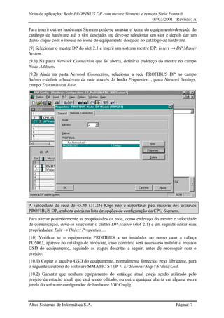 Nota de aplicação: Rede PROFIBUS DP com mestre Siemens e remota Série Ponto
07/03/2001 Revisão: A
Altus Sistemas de Informática S.A. Página: 7
Para inserir outros hardwares Siemens pode-se arrastar o ícone do equipamento desejado do
catálogo de hardware até o slot desejado, ou deve-se selecionar um slot e depois dar um
duplo clique com o mouse no ícone do equipamento desejado no catálogo de hardware.
(9) Selecionar o mestre DP do slot 2.1 e inserir um sistema mestre DP: Insert → DP Master
System.
(9.1) Na pasta Network Connection que foi aberta, definir o endereço do mestre no campo
Node Address.
(9.2) Ainda na pasta Network Connection, selecionar a rede PROFIBUS DP no campo
Subnet e definir o baud-rate da rede através do botão Properties..., pasta Network Settings,
campo Transmission Rate.
A velocidade de rede de 45.45 (31.25) Kbps não é suportável pela maioria dos escravos
PROFIBUS DP, embora esteja na lista de opções de configuração da CPU Siemens.
Para alterar posteriormente as propriedades da rede, como endereço do mestre e velocidade
de comunicação, deve-se selecionar o cartão DP-Master (slot 2.1) e em seguida editar suas
propriedades: Edit → Object Properties....
(10) Verificar se o equipamento PROFIBUS a ser instalado, no nosso caso a cabeça
PO5063, aparece no catálogo de hardware, caso contrário será necessário instalar o arquivo
GSD do equipamento, seguindo as etapas descritas a seguir, antes de prosseguir com o
projeto:
(10.1) Copiar o arquivo GSD do equipamento, normalmente fornecido pelo fabricante, para
o seguinte diretório do software SIMATIC STEP 7: E:SiemensStep7S7dataGsd.
(10.2) Garantir que nenhum equipamento do catálogo atual esteja sendo utilizado pelo
projeto da estação atual, que está sendo editado, ou outra qualquer aberta em alguma outra
janela do software configurador de hardware HW Config.
 