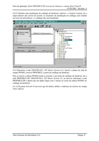 Nota de aplicação: Rede PROFIBUS DP com mestre Siemens e remota Série Ponto
07/03/2001 Revisão: A
Altus Sistemas de Informática S.A. Página: 8
(10.3) Solicitar uma atualização do catálogo de hardware: Options → Update Catalog. Se a
etapa anterior não estiver de acordo, no momento da atualização do catálogo será emitido
um aviso de advertência, e o catálogo não será atualizado.
(11) Selecionar a rede PROFIBUS(1): DP Master System (1) e inserir a cabeça de rede de
campo PO5063, escravo PROFIBUS, a partir do catálogo de hardware.
Para se inserir a cabeça PO5063 pode-se arrastar o seu ícone do catálogo de hardware até a
rede PROFIBUS DP, PROFIBUS(1): DP Master System (1), ou deve-se selecionar a rede
PROFIBUS DP e depois dar um duplo clique com o mouse no ícone da cabeça PO5063 no
catálogo de hardware.
(11.1) Na pasta Network Connection que foi aberta, definir o endereço do escravo no campo
Node Address.
 