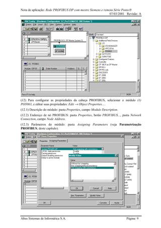 Nota de aplicação: Rede PROFIBUS DP com mestre Siemens e remota Série Ponto
07/03/2001 Revisão: A
Altus Sistemas de Informática S.A. Página: 9
(12) Para configurar as propriedades da cabeça PROFIBUS, selecionar o módulo (1)
PO5063, e editar suas propriedades: Edit → Object Properties....
(12.1) Descrição do módulo: pasta Properties, campo Module Description.
(12.2) Endereço de nó PROFIBUS: pasta Properties, botão PROFIBUS..., pasta Network
Connection, campo Node Address.
(12.3) Parâmetros do módulo: pasta Assigning Parameters (veja Parametrização
PROFIBUS, deste capítulo).
 