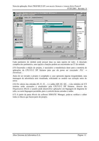 Nota de aplicação: Rede PROFIBUS DP com mestre Siemens e remota Série Ponto
07/03/2001 Revisão: A
Altus Sistemas de Informática S.A. Página: 11
Cada parâmetro do módulo pode possuir duas ou mais opções de valor. A descrição
completa dos parâmetros, suas opções e funções podem ser encontradas na CT do módulo.
(15) Encerrada a edição do projeto, é necessário a transferência deste para a memória de
aplicações da CPU315-2 DP Siemens para que ele possa ser executado: PLC →
Download....
Antes de ser enviado o projeto é compilado e, caso apresente alguma irregularidade, uma
mensagem de advertência será visualizada, solicitando ao usuário sua correção antes do
envio.
(16) Os valores das entradas (I0, I1, I2, ...) e saídas (Q0, Q1, Q2, ...) dos módulos de E/S
remotas serão acessados e atualizados pela CPU315-2 DP Siemens. Através dos
Organization Blocks o usuário pode desenvolver aplicações em linguagem de diagrama de
relés, ou outra linguagem permitida, para o controle destas entradas e saídas.
(17) A partir da pasta Blocks do software SIMATIC Manager, pode-se verificar e editar
todos os blocos que fazem parte do projeto.
 