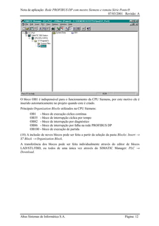 Nota de aplicação: Rede PROFIBUS DP com mestre Siemens e remota Série Ponto
07/03/2001 Revisão: A
Altus Sistemas de Informática S.A. Página: 12
O bloco OB1 é indispensável para o funcionamento da CPU Siemens, por este motivo ele é
inserido automaticamente no projeto quando este é criado.
Principais Organization Blocks utilizados na CPU Siemens:
OB1 - bloco de execução cíclica contínua
OB35 - bloco de interrupção cíclica por tempo
OB82 - bloco de interrupção por diagnóstico
OB86 - bloco de interrupção por falha na rede PROFIBUS DP
OB100 - bloco de execução de partida
(18) A inclusão de novos blocos pode ser feita a partir da seleção da pasta Blocks: Insert →
S7 Block → Organization Block.
A transferência dos blocos pode ser feita individualmente através do editor de blocos
LAD/STL/FBD, ou todos de uma única vez através do SIMATIC Manager: PLC →
Download.
 