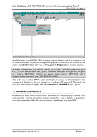 Nota de aplicação: Rede PROFIBUS DP com mestre Siemens e remota Série Ponto
07/03/2001 Revisão: A
Altus Sistemas de Informática S.A. Página: 13
A existência dos blocos OB82 e OB86 evita que o mestre Siemens pare de se comunicar com
os escravos em casos de geração de diagnóstico por parte dos escravos, ou por falta de um
escravo na rede PROFIBUS DP. Vide as Mensagens de Diagnóstico do próximo capítulo.
A simples existência dos blocos OB82 e OB86, sem código, é suficiente para evitar que a
CPU315-2 DP entre em modo erro, quando ocorrerem mensagens de diagnóstico por parte
dos escravos PROFIBUS (OB82), ou quando algum escravo PROFIBUS estiver
temporariamente ausente da rede PROFIBUS DP (OB86).
Para evitar que a cabeça PO5063 gere informações de estado de funcionamento como
mensagens de diagnóstico, deve-se parametrizar o parâmetro Mensagens de Diagnóstico da
cabeça de acordo com o desejado. Vide a Parametrização PROFIBUS deste capítulo.
3.2 Parametrização PROFIBUS
Os módulos da Série Ponto necessitam de parâmetros de configuração que definem o seu
funcionamento. Existem parâmetros comuns (parâmetros para a cabeça) e parâmetros
específicos para cada módulo. Os parâmetros estão especificados no arquivo GSD.
 