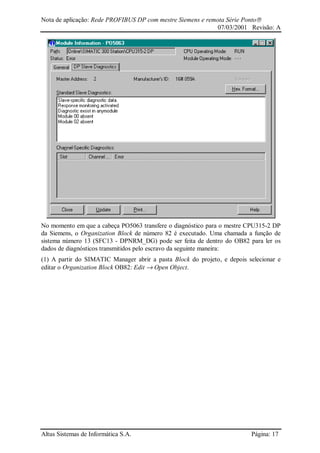 Nota de aplicação: Rede PROFIBUS DP com mestre Siemens e remota Série Ponto
07/03/2001 Revisão: A
Altus Sistemas de Informática S.A. Página: 17
No momento em que a cabeça PO5063 transfere o diagnóstico para o mestre CPU315-2 DP
da Siemens, o Organization Block de número 82 é executado. Uma chamada a função de
sistema número 13 (SFC13 - DPNRM_DG) pode ser feita de dentro do OB82 para ler os
dados de diagnósticos transmitidos pelo escravo da seguinte maneira:
(1) A partir do SIMATIC Manager abrir a pasta Block do projeto, e depois selecionar e
editar o Organization Block OB82: Edit → Open Object.
 