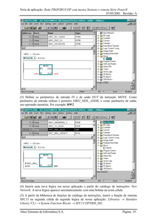 Nota de aplicação: Rede PROFIBUS DP com mestre Siemens e remota Série Ponto
07/03/2001 Revisão: A
Altus Sistemas de Informática S.A. Página: 19
(3) Definir os parâmetros de entrada IN e de saída OUT da instrução MOVE. Como
parâmetro de entrada utilizar o ponteiro OB82_MDL_ADDR, e como parâmetro de saída,
um operando memória. Por exemplo MW2.
(4) Inserir uma nova lógica em nossa aplicação a partir do catálogo de instruções: New
Network. A nova lógica aparece automaticamente com uma bobina na sexta célula.
(5) A partir da biblioteca de funções do catálogo de instruções, inserir a função de sistema
SFC13 na segunda célula da segunda lógica de nossa aplicação: Libraries → Standart
Library V3.x → System Function Blocks → SFC13 DPNRM_DG.
 