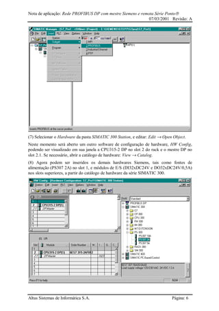 Nota de aplicação: Rede PROFIBUS DP com mestre Siemens e remota Série Ponto
07/03/2001 Revisão: A
Altus Sistemas de Informática S.A. Página: 6
(7) Selecionar o Hardware da pasta SIMATIC 300 Station, e editar: Edit → Open Object.
Neste momento será aberto um outro software de configuração de hardware, HW Config,
podendo ser visualizado em sua janela a CPU315-2 DP no slot 2 do rack e o mestre DP no
slot 2.1. Se necessário, abrir a catálogo de hardware: View → Catalog.
(8) Agora podem ser inseridos os demais hardwares Siemens, tais como fontes de
alimentação (PS307 2A) no slot 1, e módulos de E/S (DI32xDC24V e DO32xDC24V/0,5A)
nos slots superiores, a partir do catálogo de hardware da série SIMATIC 300.
 