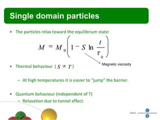 Single domain particles
• The particles relax toward the equilibrium state:

                                              t
              M        M0 1          S ln
                                               0
                                                  Magnetic viscosity
• Thermal behaviour ( S       T)

    – At high temperatures it is easier to “jump” the barrier.

• Quantum behaviour (independent of T)
   – Relaxation due to tunnel effect.
 