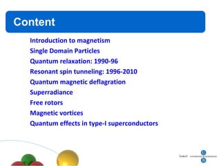 Contenidos
Content
    Introduction to magnetism
    Single Domain Particles
    Quantum relaxation: 1990-96
    Resonant spin tunneling: 1996-2010
    Quantum magnetic deflagration
    Superradiance
    Free rotors
    Magnetic vortices
    Quantum effects in type-I superconductors
 