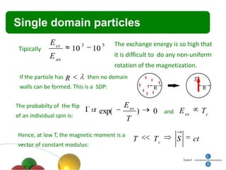 Título
 Single        domain particles
               E ex          3        5   The exchange energy is so high that
 Tipically              10       10
              E an                        it is difficult to do any non-uniform
                                          rotation of the magnetization.
 If the particle has R       then no domain
 walls can be formed. This is a SDP:


The probabilty of the flip                   E ex
                                  exp(              )   0    and   E ex        Tc
of an individual spin is:
                                              T
 Hence, at low T, the magnetic moment is a
                                                  T     Tc         S      ct
 vector of constant modulus:
 