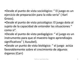 El juego es la manifestación libre de la personalidad del ser humano, es sinónimo de vida y de crecimiento, si se lo sustrae, se elimina un aspecto antropológico en la evolución del ser humano, que alimenta el crecimiento de la persona como ser integro.Prof. Lic. Juan Carlos Diaz6Teorías del JuegoTeorías cognitivas; son las que nos hablan del juego como medio posibilitador de aprendizajes variados.