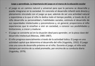 Juego y aprendizaje. La importancia del juego en el marco de la educación escolar el juego es un camino natural y universal para que la persona se desarrolle y pueda integrarse en la sociedad. En concreto el desarrollo infantil está directa y plenamente vinculado con el juego ya que; además de ser una actividad natural y espontánea a la que el niño le dedica todo el tiempo posible, a través de él, el niño desarrolla su personalidad y habilidades sociales, estimula el desarrollo de sus capacidades intelectuales y psicomotoras y, en general, proporciona al niño experiencias que le enseñan a vivir en sociedad, a conocer sus posibilidades y limitaciones, a crecer y madurar. El juego se convierte así en la situación ideal para aprender, en la pieza clave del desarrollo intelectual (Marcos, 1985-1987).  El niño progresa esencialmente a través de la actividad lúdica. El juego es una actividad capital que determina el desarrollo del niño (Vygotsky, 1932). El juego crea una zona de desarrollo próximo en el niño. Durante el juego, el niño está siempre por encima de su edad promedio, por encima de su conducta diaria (Vygotsky, 1979). 