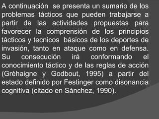 A continuación  se presenta un sumario de los problemas tácticos que pueden trabajarse a partir de las actividades propuestas para favorecer la comprensión de los principios tácticos y tecnicos  básicos de los deportes de invasión, tanto en ataque como en defensa. Su consecución irá conformando el conocimiento táctico y de las reglas de acción (Grèhaigne y Godbout, 1995) a partir del estado definido por Festinger como disonancia cognitiva (citado en Sánchez, 1990).  