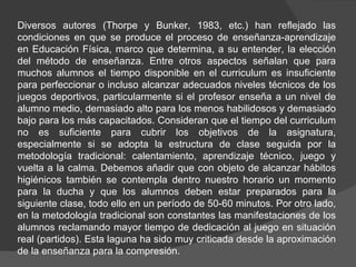 Diversos autores (Thorpe y Bunker, 1983, etc.) han reflejado las condiciones en que se produce el proceso de enseñanza-aprendizaje en Educación Física, marco que determina, a su entender, la elección del método de enseñanza. Entre otros aspectos señalan que para muchos alumnos el tiempo disponible en el curriculum es insuficiente para perfeccionar o incluso alcanzar adecuados niveles técnicos de los juegos deportivos, particularmente si el profesor enseña a un nivel de alumno medio, demasiado alto para los menos habilidosos y demasiado bajo para los más capacitados. Consideran que el tiempo del curriculum no es suficiente para cubrir los objetivos de la asignatura, especialmente si se adopta la estructura de clase seguida por la metodología tradicional: calentamiento, aprendizaje técnico, juego y vuelta a la calma. Debemos añadir que con objeto de alcanzar hábitos higiénicos también se contempla dentro nuestro horario un momento para la ducha y que los alumnos deben estar preparados para la siguiente clase, todo ello en un período de 50-60 minutos. Por otro lado, en la metodología tradicional son constantes las manifestaciones de los alumnos reclamando mayor tiempo de dedicación al juego en situación real (partidos). Esta laguna ha sido muy criticada desde la aproximación de la enseñanza para la compresión.  