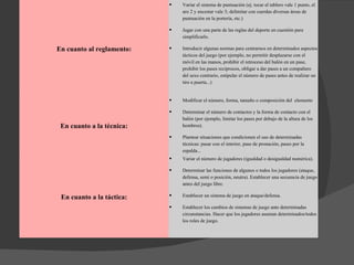 En cuanto al reglamento: Variar el sistema de puntuación (ej. tocar el tablero vale 1 punto, el aro 2 y encestar vale 3; delimitar con cuerdas diversas áreas de puntuación en la portería, etc.)  Jugar con una parte de las reglas del deporte en cuestión para simplificarlo.  Introducir algunas normas para centrarnos en determinados aspectos tácticos del juego (por ejemplo, no permitir desplazarse con el móvil en las manos, prohibir el retroceso del balón en un pase, prohibir los pases recíprocos, obligar a dar pases a un compañero del sexo contrario, estipular el número de pases antes de realizar un tiro a puerta...)  En cuanto a la técnica: Modificar el número, forma, tamaño o composición del  elemento Determinar el número de contactos y la forma de contacto con el balón (por ejemplo, limitar los pases por debajo de la altura de los hombros).  Plantear situaciones que condicionen el uso de determinadas técnicas: pasar con el interior, pase de pronación, pases por la espalda...  En cuanto a la táctica: Variar el número de jugadores (igualdad o desigualdad numérica).  Determinar las funciones de algunos o todos los jugadores (ataque, defensa, semi o posición, neutra). Establecer una secuencia de juego antes del juego libre.  Establecer un sistema de juego en ataque/defensa.  Establecer los cambios de sistemas de juego ante determinadas circunstancias. Hacer que los jugadores asuman determinados/todos los roles de juego.  
