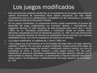 Los juegos modificados  Esta aproximación pretende transformar en la enseñanza de los juegos deportivos los valores dominantes de rendimiento hacia valores educativos, por este motivo consideramos que es un planteamiento compatible con las intenciones y el carácter lúdico del currículo de la Educación Primaria En los juegos modificados, el componente técnico queda subordinado al proceso de desarrollo del juego exagerándose los principios tácticos y reduciéndose las exigencias técnicas. El valor educativo de esta propuesta está, como dice J. Devís (1992), en su “naturaleza  problemática  y  contextual , donde se revelan como elementos importantes la toma de decisiones y juicios” (p. 148). Con esta disminución de las exigencias técnicas se favorece la participación de los alumnos con menores habilidades físicas, así como la integración de sexos en la actividad. Los juegos modificados, en palabras de J. Devís (1992) son “ unos juegos que se encuentran en la encrucijada del juego libre y el juego deportivo estándar o deporte. Por una parte, el juego modificado, aunque posea unas reglas de inicio, ofrece un gran margen de cambio y modificación sobre la marcha, así como la posibilidad de revivir e incluso construir y crear juegos nuevos. Por otra parte, mantendrá en esencia la naturaleza problemática del juego deportivo estándar (por lo tanto también su táctica). Ahora bien, no pertenecerá a ninguna institución deportiva ni estará sujeto a la formalización y estandarización del juego deportivo de los adultos” (p. 153) 