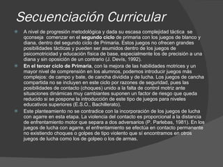 Secuenciación Curricular A nivel de progresión metodológica y dada su escasa complejidad táctica  se qconseja  comenzar en el  segundo ciclo  de primaria con los juegos de blanco y diana, dentro del segundo ciclo de Primaria. Estos juegos no ofrecen grandes posibilidades tácticas y pueden ser asumidos dentro de los juegos de psicomotricidad y educación física de base, especialmente los de precisión a una diana y sin oposición de un contrario (J. Devís, 1992). En el tercer ciclo de Primaria , con la mejora de las habilidades motrices y un mayor nivel de comprensión en los alumnos, podemos introducir juegos más complejos: de campo y bate, de cancha dividida y de lucha. Los juegos de cancha compartida no se incluyen en este ciclo por razones de seguridad, pues las posibilidades de contacto (choques) unido a la falta de control motriz ante situaciones dinámicas muy cambiantes suponen un factor de riesgo que queda reducido si se pospone la introducción de este tipo de juegos para niveles educativos superiores (E.S.O., Bachillerato). Este planteamiento no se contradice con la incorporación de los juegos de lucha con agarre en esta etapa. La violencia del contacto es proporcional a la distancia de enfrentamiento motor que separa a dos adversarios (P. Parlebas, 1981). En los juegos de lucha con agarre, el enfrentamiento se efectúa en contacto permanente no existiendo choques o golpes de tipo violento que sí encontramos en otros juegos de lucha como los de golpeo o los de armas.  