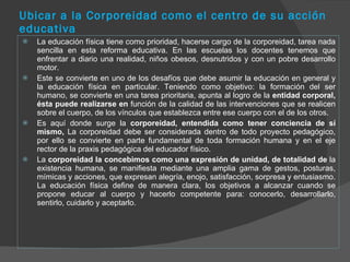 Ubicar a la Corporeidad como el centro de su acción educativa La educación física tiene como prioridad, hacerse cargo de la corporeidad, tarea nada sencilla en esta reforma educativa. En las escuelas los docentes tenemos que enfrentar a diario una realidad, niños obesos, desnutridos y con un pobre desarrollo motor.  Este se convierte en uno de los desafíos que debe asumir la educación en general y la educación física en particular. Teniendo como objetivo: la formación del ser humano, se convierte en una tarea prioritaria, apunta al logro de la  entidad corporal, ésta puede realizarse en  función de la calidad de las intervenciones que se realicen sobre el cuerpo, de los vínculos que establezca entre ese cuerpo con el de los otros.  Es aquí donde surge la  corporeidad, entendida como tener conciencia de sí mismo,  La corporeidad debe ser considerada dentro de todo proyecto pedagógico, por ello se convierte en parte fundamental de toda formación humana y en el eje rector de la praxis pedagógica del educador físico. La  corporeidad la concebimos como una expresión de unidad, de totalidad de  la existencia humana, se manifiesta mediante una amplia gama de gestos, posturas, mímicas y acciones, que expresan alegría, enojo, satisfacción, sorpresa y entusiasmo. La educación física define de manera clara, los objetivos a alcanzar cuando se propone educar al cuerpo y hacerlo competente para: conocerlo, desarrollarlo, sentirlo, cuidarlo y aceptarlo. 