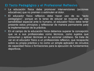El Tacto Pedagógico y el Profesional Reflexivo La educación física debe promover intervenciones (acciones educativas) que no premien o estimulen el dolor. El educador físico reflexivo debe hacer uso de su “tacto pedagógico”, porque en la tarea de educar se requiere de una sensibilidad especial ante lo humano, el educador físico debe tener presente estos principios y reflexionar de manera permanente para la implementación de la práctica. En el campo de la educación física debemos superar la concepción que ve a sus profesionales como técnicos, como sujetos que consumen y aplican técnicas en su accionar cotidiano. Se trata de ver en el educador físico a un profesionista reflexivo, que recapacita sobre su propia práctica y no como un simple aplicador de circuitos de capacidad física o formaciones para la ejecución de fundamentos deportivos. 