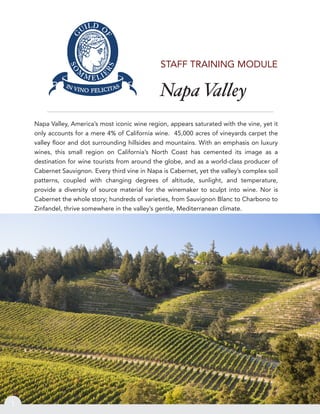 Napa Valley
1
STAFF TRAINING MODULE
Napa Valley, America’s most iconic wine region, appears saturated with the vine, yet it
only accounts for a mere 4% of California wine. 45,000 acres of vineyards carpet the
valley ﬂoor and dot surrounding hillsides and mountains. With an emphasis on luxury
wines, this small region on California’s North Coast has cemented its image as a
destination for wine tourists from around the globe, and as a world-class producer of
Cabernet Sauvignon. Every third vine in Napa is Cabernet, yet the valley’s complex soil
patterns, coupled with changing degrees of altitude, sunlight, and temperature,
provide a diversity of source material for the winemaker to sculpt into wine. Nor is
Cabernet the whole story; hundreds of varieties, from Sauvignon Blanc to Charbono to
Zinfandel, thrive somewhere in the valley’s gentle, Mediterranean climate.
 