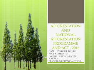 AFFORESTATION
AND
NATIONAL
AFFORESTATION
PROGRAMME
AND ACT - 2016
NAME : SANGEET KHULE
ROLL NUMBER : 60
COURSE : ENVIROMENTAL
SCIENCE
BRANCH : MECHANICAL ENGG
 