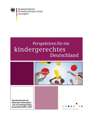 Perspektiven für ein
  kindergerechtes
                                    Deutschland




Abschlussbericht des
Nationalen Aktionsplans
„Für ein kindergerechtes
Deutschland 2005 – 2010“
                                           Kinder und Jugend
 