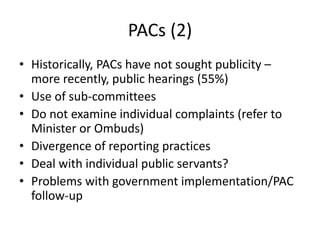 PACs (2)
• Historically, PACs have not sought publicity –
more recently, public hearings (55%)
• Use of sub-committees
• Do not examine individual complaints (refer to
Minister or Ombuds)
• Divergence of reporting practices
• Deal with individual public servants?
• Problems with government implementation/PAC
follow-up
 