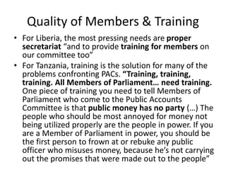 Quality of Members & Training
• For Liberia, the most pressing needs are proper
secretariat “and to provide training for members on
our committee too”
• For Tanzania, training is the solution for many of the
problems confronting PACs. “Training, training,
training. All Members of Parliament… need training.
One piece of training you need to tell Members of
Parliament who come to the Public Accounts
Committee is that public money has no party (…) The
people who should be most annoyed for money not
being utilized properly are the people in power. If you
are a Member of Parliament in power, you should be
the first person to frown at or rebuke any public
officer who misuses money, because he’s not carrying
out the promises that were made out to the people”
 