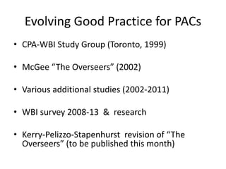 Evolving Good Practice for PACs
• CPA-WBI Study Group (Toronto, 1999)
• McGee “The Overseers” (2002)
• Various additional studies (2002-2011)
• WBI survey 2008-13 & research
• Kerry-Pelizzo-Stapenhurst revision of “The
Overseers” (to be published this month)
 