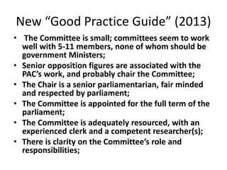 New “Good Practice Guide” (2013)
• The Committee is small; committees seem to work
well with 5-11 members, none of whom should be
government Ministers;
• Senior opposition figures are associated with the
PAC’s work, and probably chair the Committee;
• The Chair is a senior parliamentarian, fair minded
and respected by parliament;
• The Committee is appointed for the full term of the
parliament;
• The Committee is adequately resourced, with an
experienced clerk and a competent researcher(s);
• There is clarity on the Committee’s role and
responsibilities;
 
