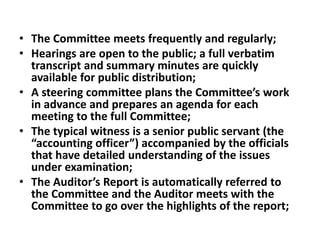 • The Committee meets frequently and regularly;
• Hearings are open to the public; a full verbatim
transcript and summary minutes are quickly
available for public distribution;
• A steering committee plans the Committee’s work
in advance and prepares an agenda for each
meeting to the full Committee;
• The typical witness is a senior public servant (the
“accounting officer”) accompanied by the officials
that have detailed understanding of the issues
under examination;
• The Auditor’s Report is automatically referred to
the Committee and the Auditor meets with the
Committee to go over the highlights of the report;
 