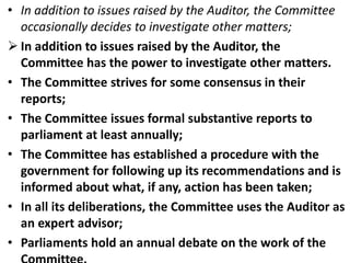 • In addition to issues raised by the Auditor, the Committee
occasionally decides to investigate other matters;
 In addition to issues raised by the Auditor, the
Committee has the power to investigate other matters.
• The Committee strives for some consensus in their
reports;
• The Committee issues formal substantive reports to
parliament at least annually;
• The Committee has established a procedure with the
government for following up its recommendations and is
informed about what, if any, action has been taken;
• In all its deliberations, the Committee uses the Auditor as
an expert advisor;
• Parliaments hold an annual debate on the work of the
 