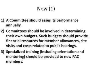 New (1)
1) A Committee should asses its performance
annually.
2) Committees should be involved in determining
their own budgets. Such budgets should provide
financial resources for member allowances, site
visits and costs related to public hearings.
3) Specialized training (including orientation and
mentoring) should be provided to new PAC
members.
 