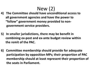 New (2)
4) The Committee should have unconditional access to
all government agencies and have the power to
“follow” government money provided to non-
government service providers.
5) In smaller jurisdictions, there may be benefit in
combining ex-post and ex-ante budget review within
the remit of the PAC.
6) Committee membership should provide for adequate
participation by opposition MPs; their proportion of PAC
membership should at least represent their proportion of
the seats in Parliament.
 