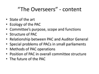 “The Overseers” - content
• State of the art
• Ecology of the PAC
• Committee’s purpose, scope and functions
• Structure of PAC
• Relationship between PAC and Auditor General
• Special problems of PACs in small parliaments
• Methods of PAC operations
• Position of PAC in overall committee structure
• The future of the PAC
 