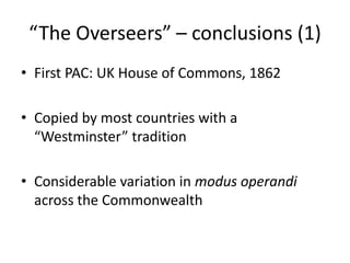 “The Overseers” – conclusions (1)
• First PAC: UK House of Commons, 1862
• Copied by most countries with a
“Westminster” tradition
• Considerable variation in modus operandi
across the Commonwealth
 